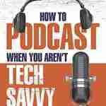 How to Podcast When You Aren't Tech Savvy: A Clear-Cut Book about How (and Why) to Launch a Podcast