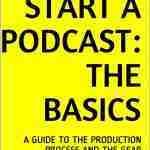 HOW TO START A PODCAST: THE BASICS: A GUIDE TO THE PRODUCTION PROCESS AND THE GEAR