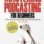 Mastering Podcasting For Beginners: How to Start a Profitable Podcasting Business from Home